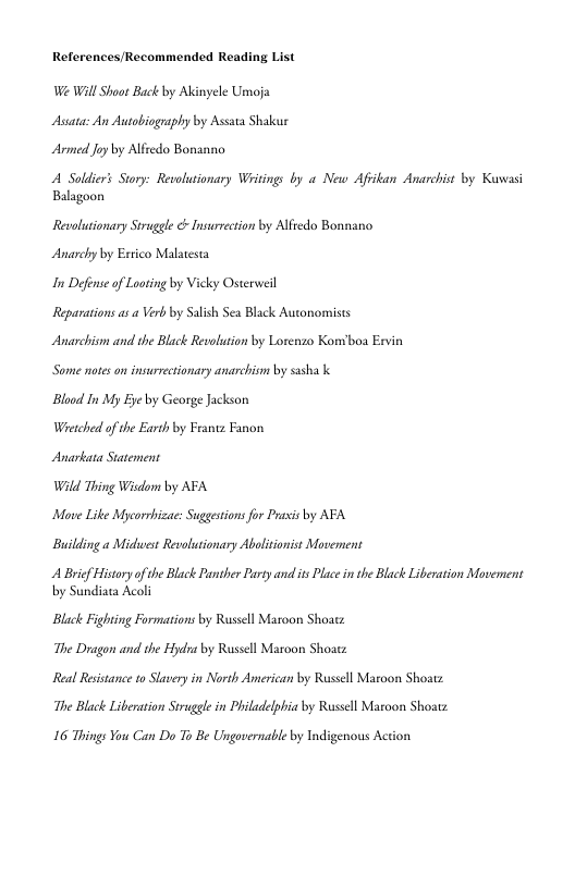 References/Recommended Reading List  We Will Shaot Back by Alinyele Umoja Assata: An Autobiography by Assaa Shakur Armed Joy by Alfredo Bon.  A Soldiers Story: Revolutionary Writings by « New Afiikan Anarchist by Kuwasi Balagoon  Revolutionary Struggle & Insurrection by Alfredo Bonnano Anarchy by Estico Malatesta  In Defonse of Laoting by Vicky Osterweil  Reparations as a Verb by Salih Sea Black Autonomists Anarchism and the Black Revolution by Lorenzo Konvboa Esvin Some notes on insurrectionary anarchism by sasha k  Blood In My Eye by George Jackson  Wietched of the Earth by Frantz Fanon  Anarkata Statement  Wild Thing Wisdom by AFA  Move Like Mycorrhizac: Suggestions for Prasis by AFA Building a Midhwest Revolutionary Abolisionis Movement  A Brief History o te Black Panther Party and it Plae in the Black Liberation Movement by Sundiata Acoli  Black Fighting Formations by Russll Maroon Shoatz The Dragon and the Hydra by Russell Maroon Shoatz  Real Resistance 10 Slavery in North American by Russell Maroon Shoatz The Black Liberation Struggle in Philadelpbia by Russll Maroon Shoat  16 Things You Can Do To Be Ungovernabl by Indigenous Action 